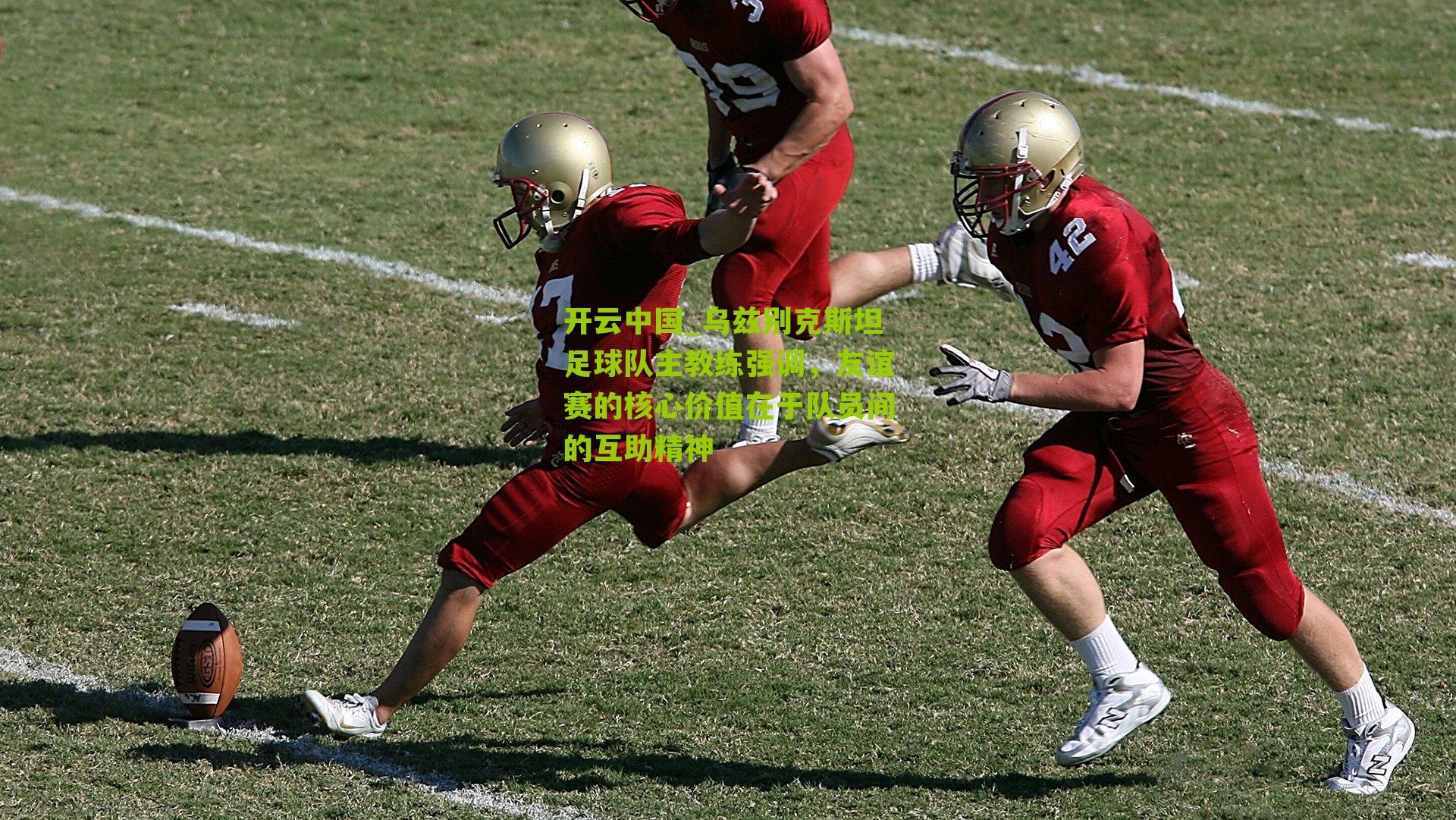 乌兹别克斯坦足球队主教练强调,友谊赛的核心价值在于队员间的互助精神