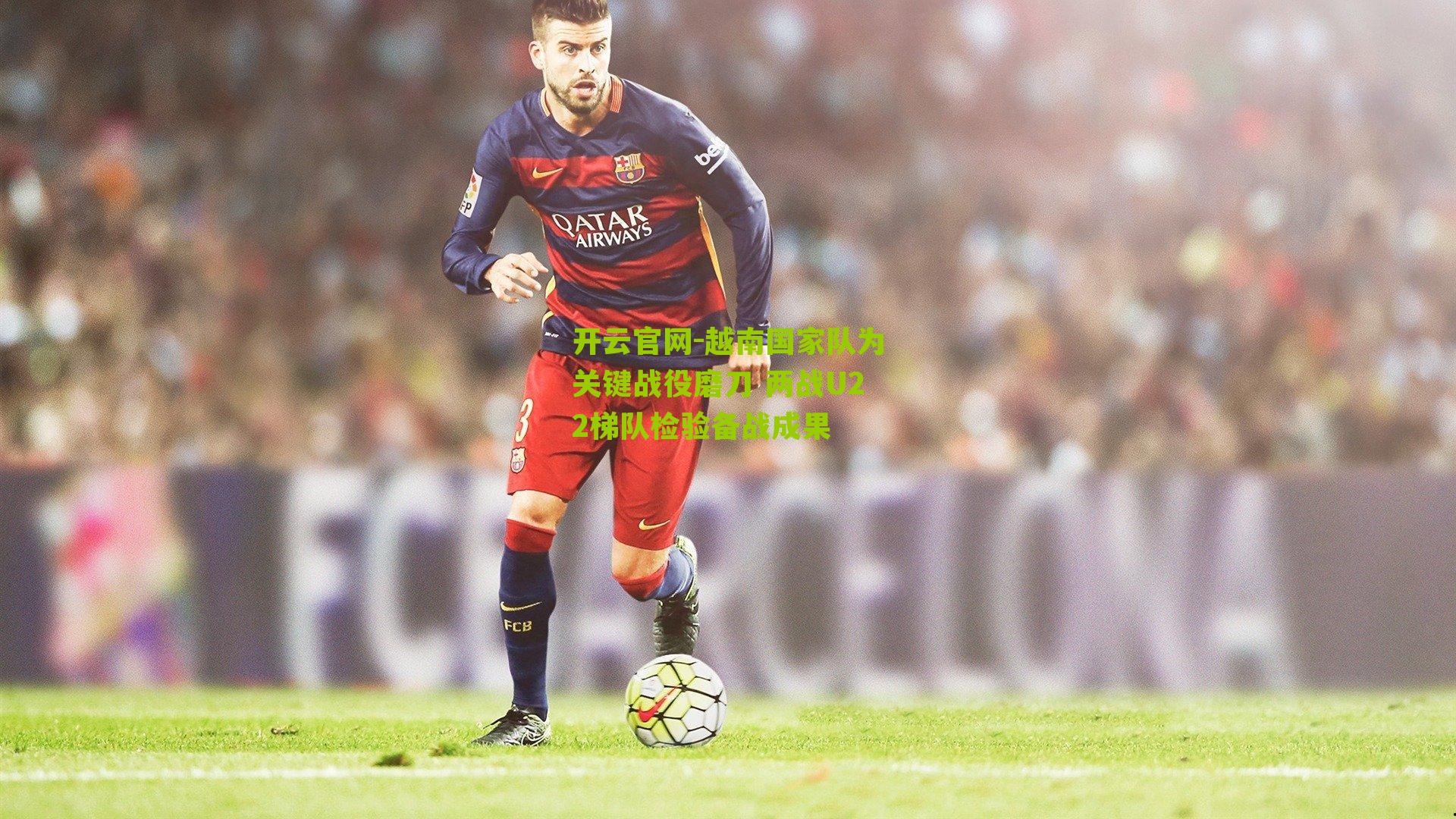 开云官网-越南国家队为关键战役磨刀 两战U22梯队检验备战成果